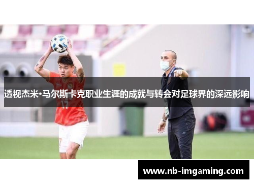 透视杰米·马尔斯卡克职业生涯的成就与转会对足球界的深远影响