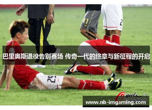 巴里奥斯退役告别赛场 传奇一代的终章与新征程的开启