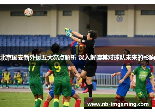 北京国安新外援五大亮点解析 深入解读其对球队未来的影响
