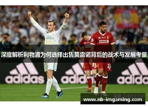 深度解析利物浦为何选择出售莫雷诺背后的战术与发展考量