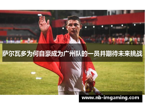 萨尔瓦多为何自豪成为广州队的一员并期待未来挑战